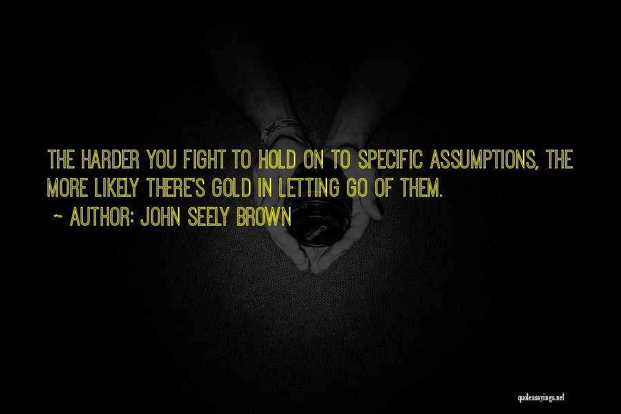 John Seely Brown Quotes: The Harder You Fight To Hold On To Specific Assumptions, The More Likely There's Gold In Letting Go Of Them.