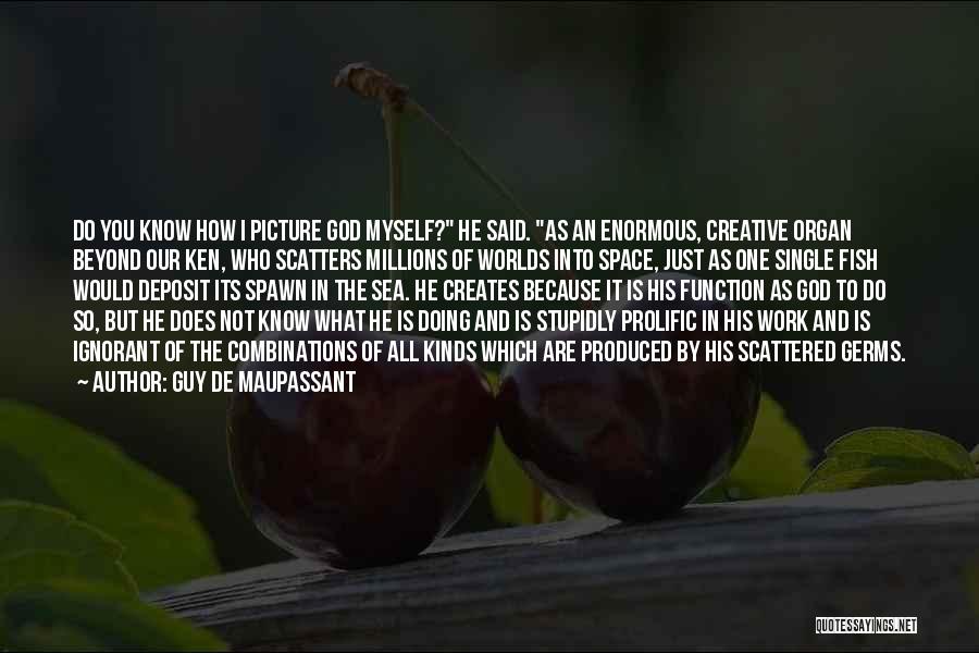 Guy De Maupassant Quotes: Do You Know How I Picture God Myself? He Said. As An Enormous, Creative Organ Beyond Our Ken, Who Scatters