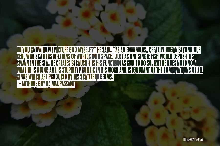 Guy De Maupassant Quotes: Do You Know How I Picture God Myself? He Said. As An Enormous, Creative Organ Beyond Our Ken, Who Scatters