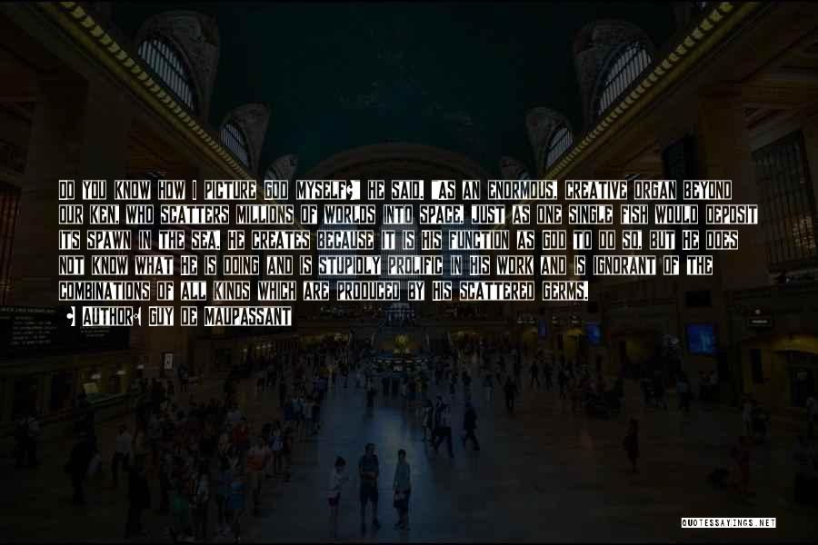 Guy De Maupassant Quotes: Do You Know How I Picture God Myself? He Said. As An Enormous, Creative Organ Beyond Our Ken, Who Scatters