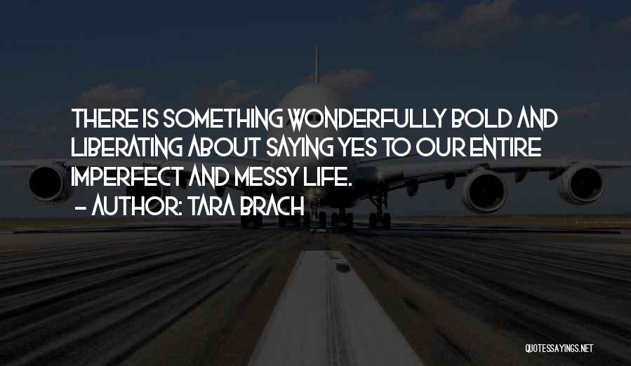 Tara Brach Quotes: There Is Something Wonderfully Bold And Liberating About Saying Yes To Our Entire Imperfect And Messy Life.