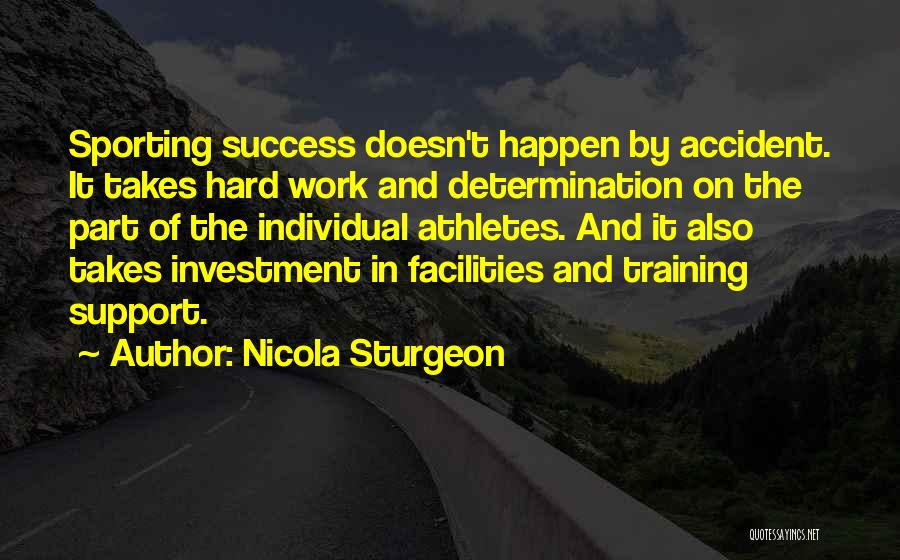 Nicola Sturgeon Quotes: Sporting Success Doesn't Happen By Accident. It Takes Hard Work And Determination On The Part Of The Individual Athletes. And