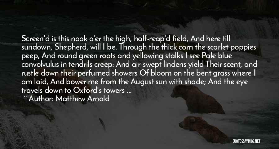 Matthew Arnold Quotes: Screen'd Is This Nook O'er The High, Half-reap'd Field, And Here Till Sundown, Shepherd, Will I Be. Through The Thick