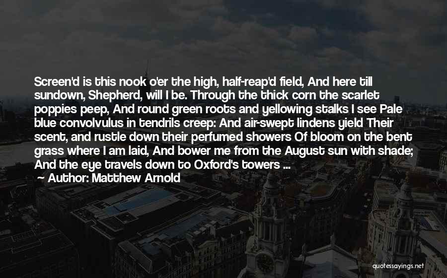 Matthew Arnold Quotes: Screen'd Is This Nook O'er The High, Half-reap'd Field, And Here Till Sundown, Shepherd, Will I Be. Through The Thick