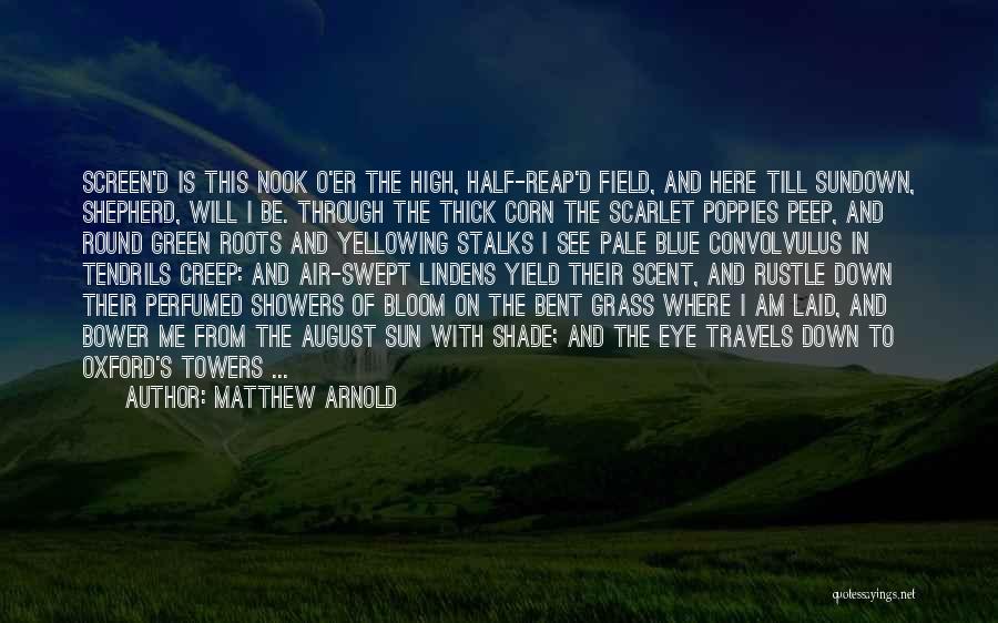 Matthew Arnold Quotes: Screen'd Is This Nook O'er The High, Half-reap'd Field, And Here Till Sundown, Shepherd, Will I Be. Through The Thick