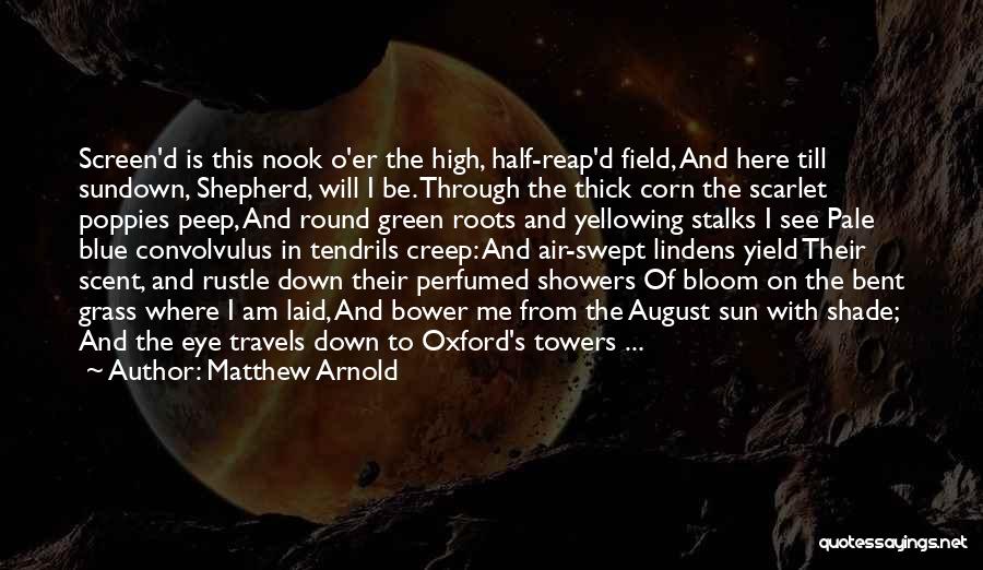 Matthew Arnold Quotes: Screen'd Is This Nook O'er The High, Half-reap'd Field, And Here Till Sundown, Shepherd, Will I Be. Through The Thick