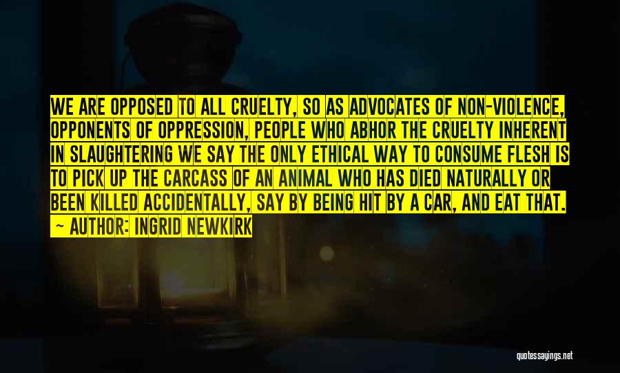 Ingrid Newkirk Quotes: We Are Opposed To All Cruelty, So As Advocates Of Non-violence, Opponents Of Oppression, People Who Abhor The Cruelty Inherent