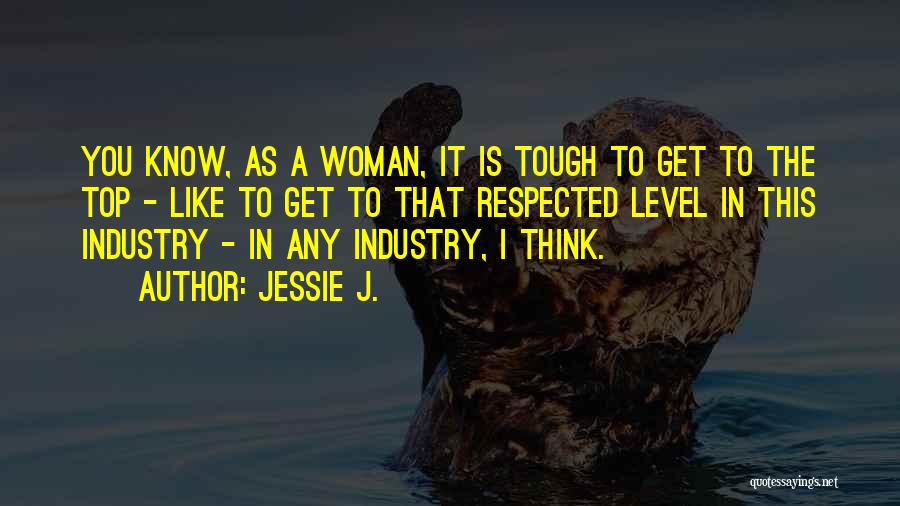 Jessie J. Quotes: You Know, As A Woman, It Is Tough To Get To The Top - Like To Get To That Respected