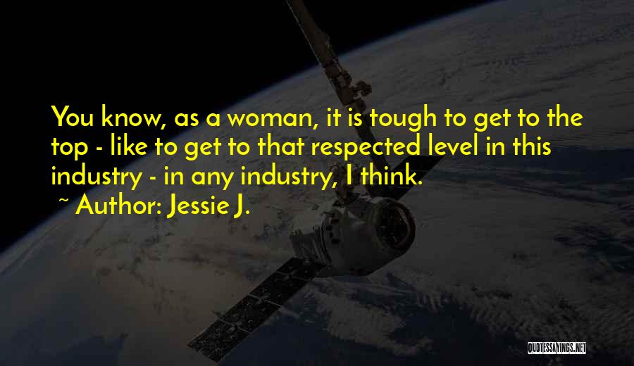 Jessie J. Quotes: You Know, As A Woman, It Is Tough To Get To The Top - Like To Get To That Respected