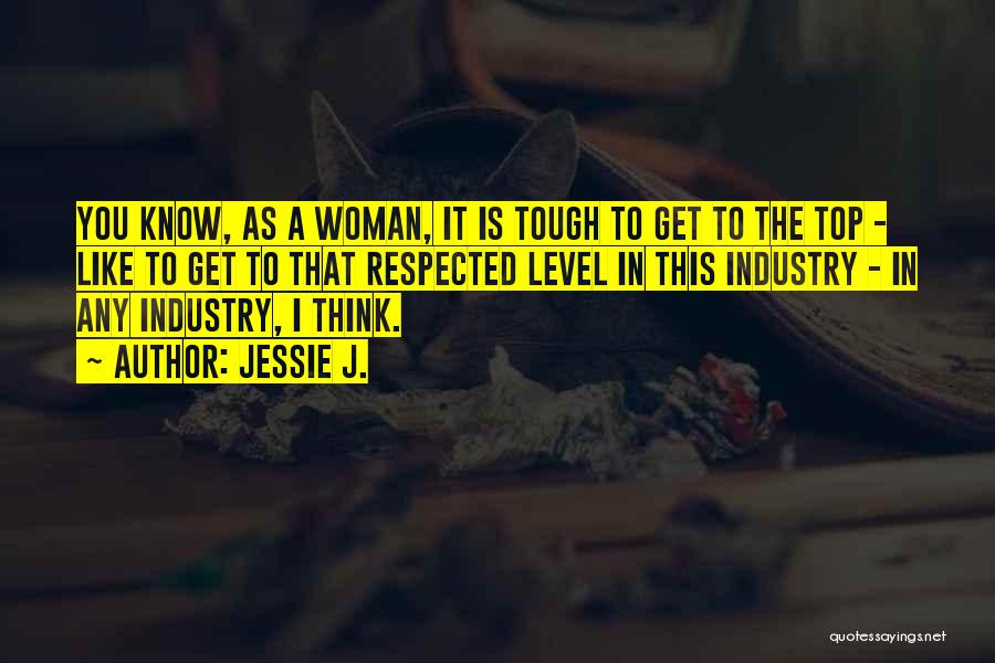 Jessie J. Quotes: You Know, As A Woman, It Is Tough To Get To The Top - Like To Get To That Respected