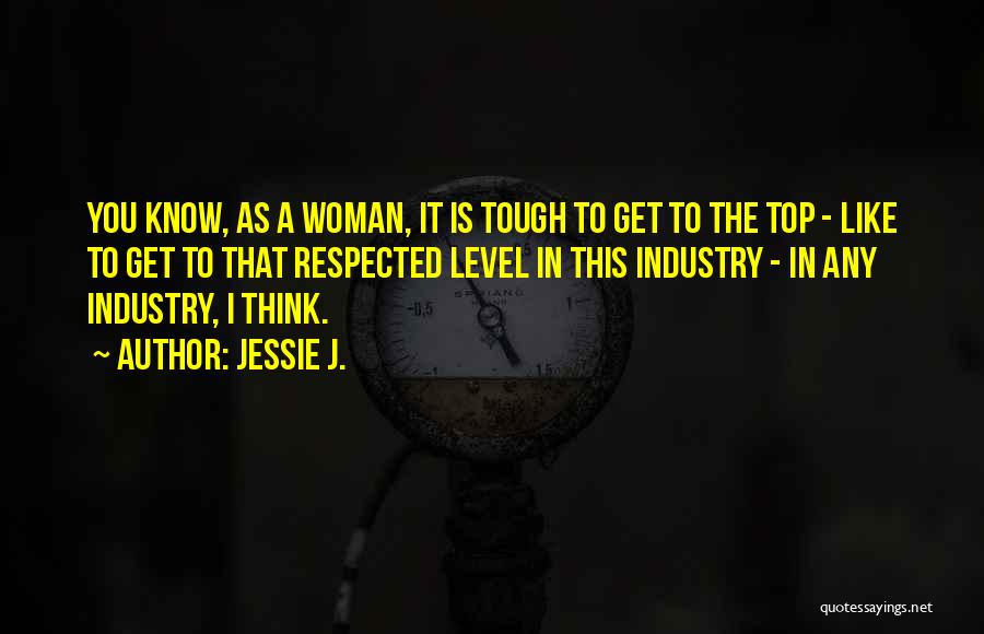 Jessie J. Quotes: You Know, As A Woman, It Is Tough To Get To The Top - Like To Get To That Respected