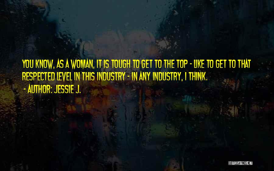 Jessie J. Quotes: You Know, As A Woman, It Is Tough To Get To The Top - Like To Get To That Respected