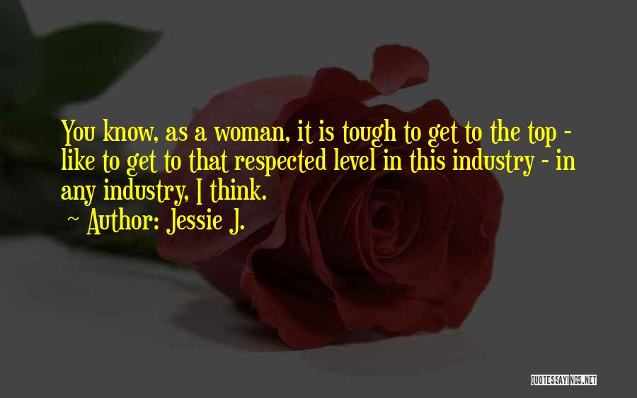 Jessie J. Quotes: You Know, As A Woman, It Is Tough To Get To The Top - Like To Get To That Respected