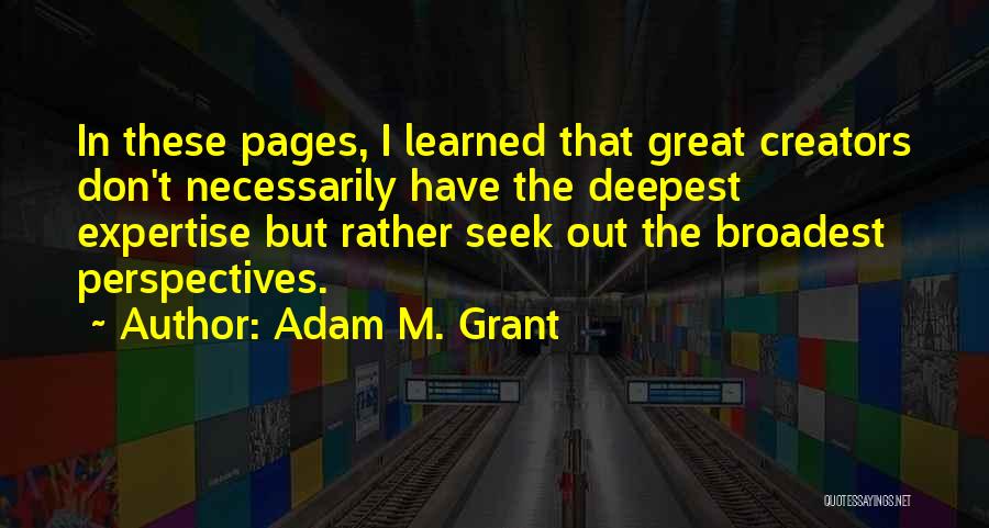 Adam M. Grant Quotes: In These Pages, I Learned That Great Creators Don't Necessarily Have The Deepest Expertise But Rather Seek Out The Broadest