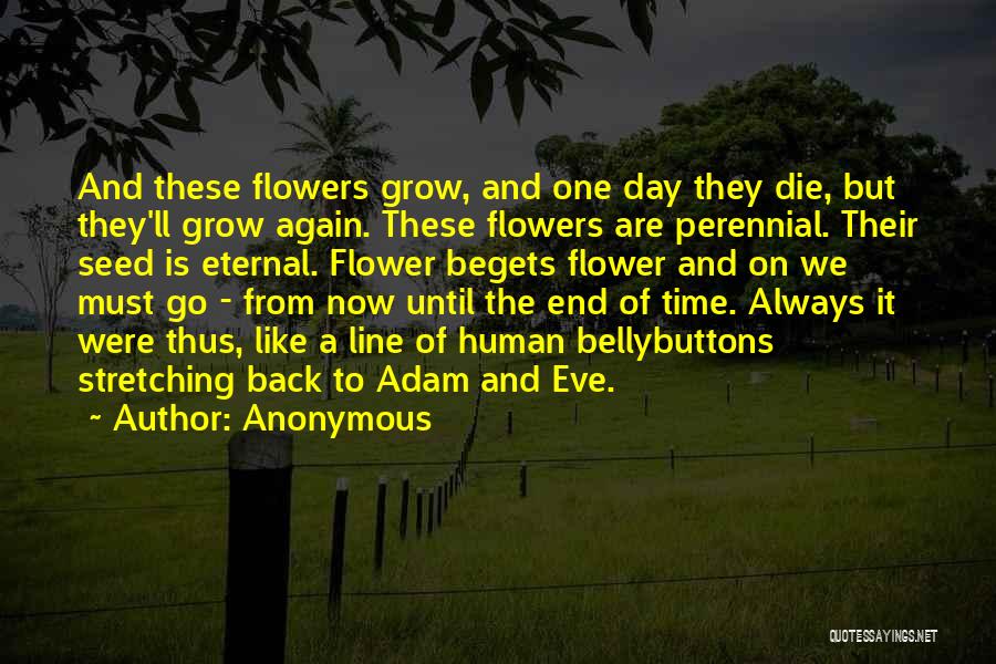 Anonymous Quotes: And These Flowers Grow, And One Day They Die, But They'll Grow Again. These Flowers Are Perennial. Their Seed Is