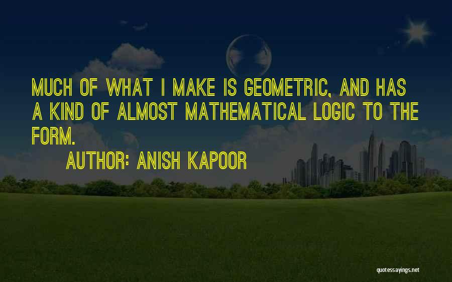 Anish Kapoor Quotes: Much Of What I Make Is Geometric, And Has A Kind Of Almost Mathematical Logic To The Form.