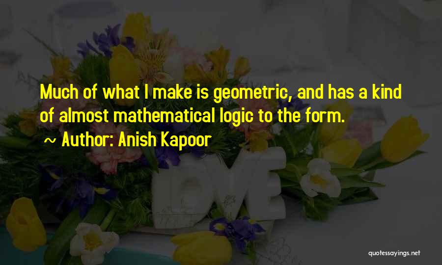 Anish Kapoor Quotes: Much Of What I Make Is Geometric, And Has A Kind Of Almost Mathematical Logic To The Form.