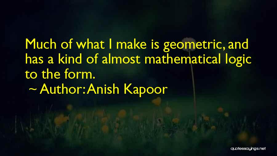 Anish Kapoor Quotes: Much Of What I Make Is Geometric, And Has A Kind Of Almost Mathematical Logic To The Form.