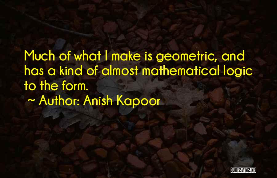 Anish Kapoor Quotes: Much Of What I Make Is Geometric, And Has A Kind Of Almost Mathematical Logic To The Form.
