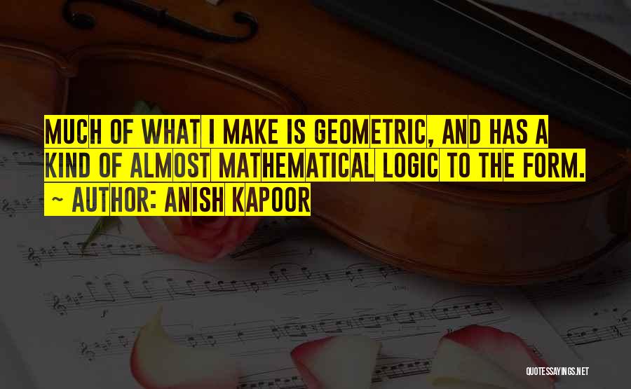 Anish Kapoor Quotes: Much Of What I Make Is Geometric, And Has A Kind Of Almost Mathematical Logic To The Form.