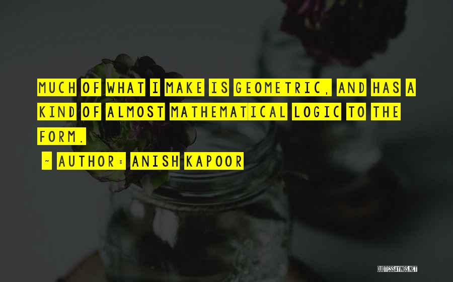 Anish Kapoor Quotes: Much Of What I Make Is Geometric, And Has A Kind Of Almost Mathematical Logic To The Form.