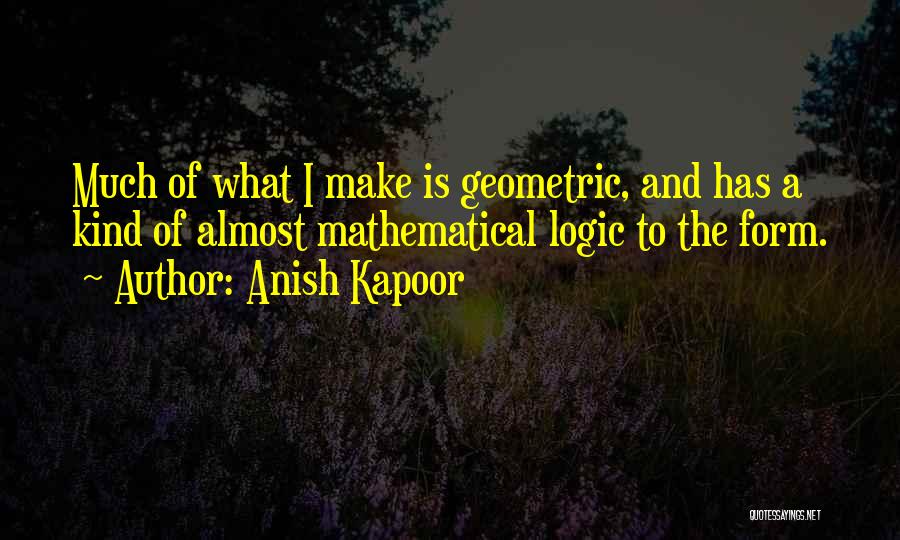 Anish Kapoor Quotes: Much Of What I Make Is Geometric, And Has A Kind Of Almost Mathematical Logic To The Form.
