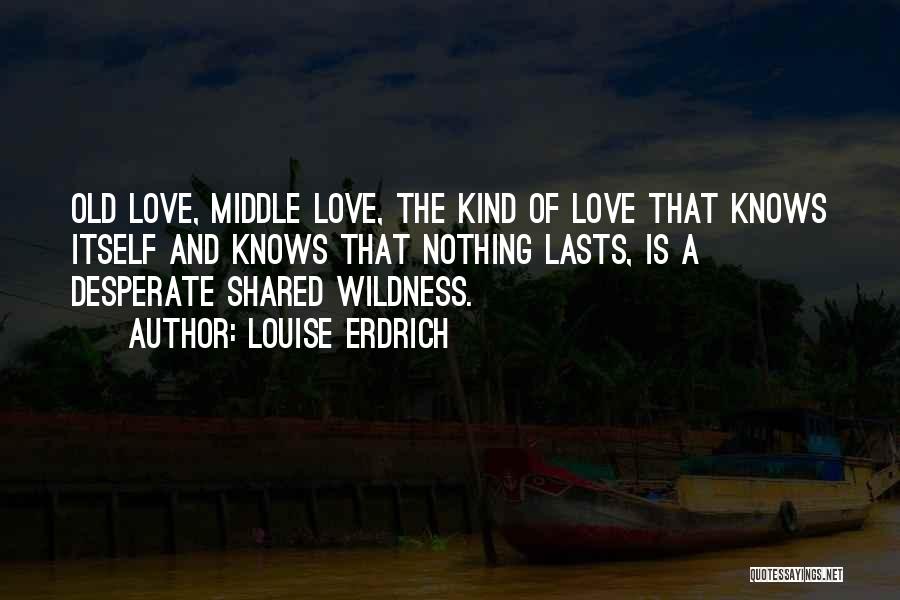 Louise Erdrich Quotes: Old Love, Middle Love, The Kind Of Love That Knows Itself And Knows That Nothing Lasts, Is A Desperate Shared