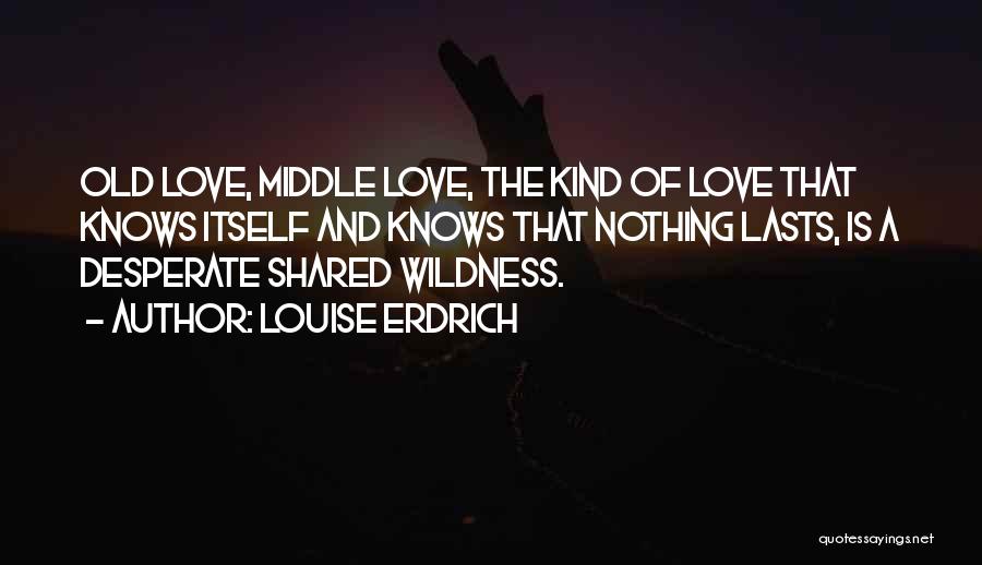 Louise Erdrich Quotes: Old Love, Middle Love, The Kind Of Love That Knows Itself And Knows That Nothing Lasts, Is A Desperate Shared