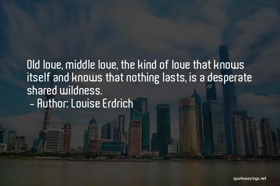 Louise Erdrich Quotes: Old Love, Middle Love, The Kind Of Love That Knows Itself And Knows That Nothing Lasts, Is A Desperate Shared