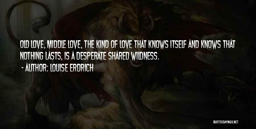 Louise Erdrich Quotes: Old Love, Middle Love, The Kind Of Love That Knows Itself And Knows That Nothing Lasts, Is A Desperate Shared