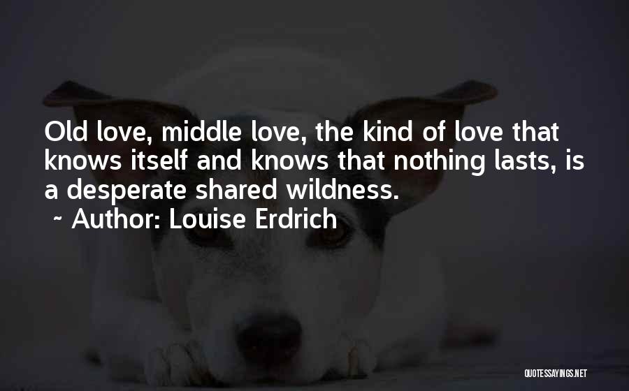 Louise Erdrich Quotes: Old Love, Middle Love, The Kind Of Love That Knows Itself And Knows That Nothing Lasts, Is A Desperate Shared