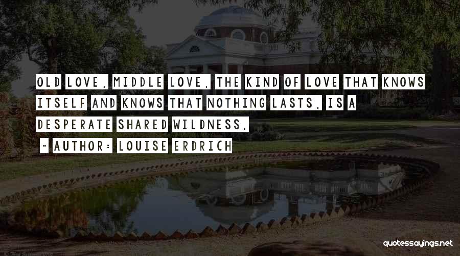 Louise Erdrich Quotes: Old Love, Middle Love, The Kind Of Love That Knows Itself And Knows That Nothing Lasts, Is A Desperate Shared