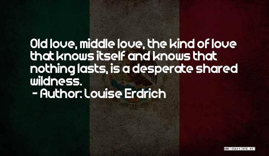 Louise Erdrich Quotes: Old Love, Middle Love, The Kind Of Love That Knows Itself And Knows That Nothing Lasts, Is A Desperate Shared