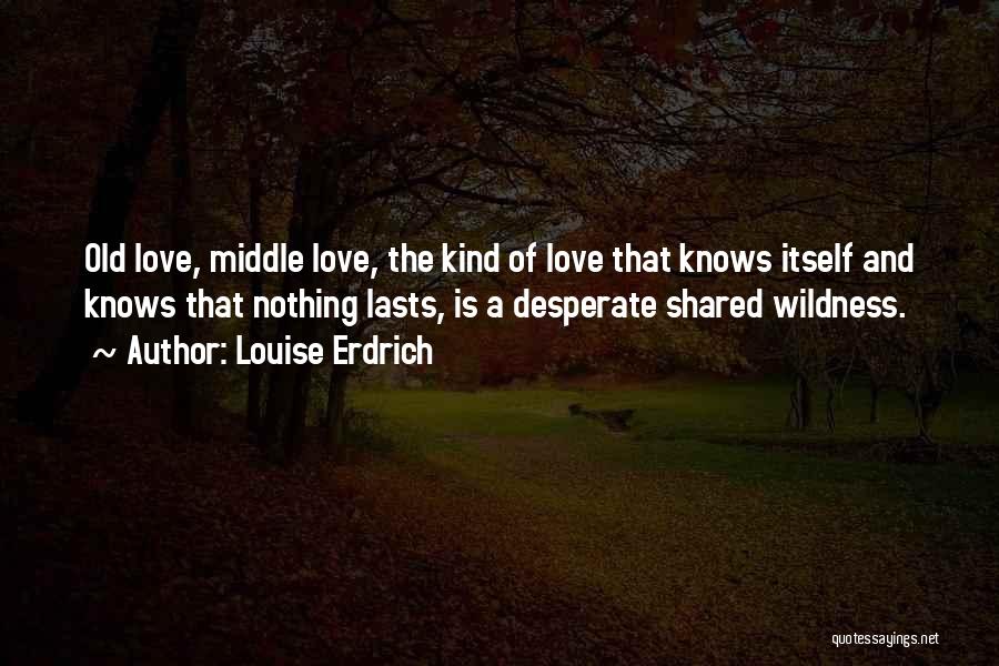 Louise Erdrich Quotes: Old Love, Middle Love, The Kind Of Love That Knows Itself And Knows That Nothing Lasts, Is A Desperate Shared