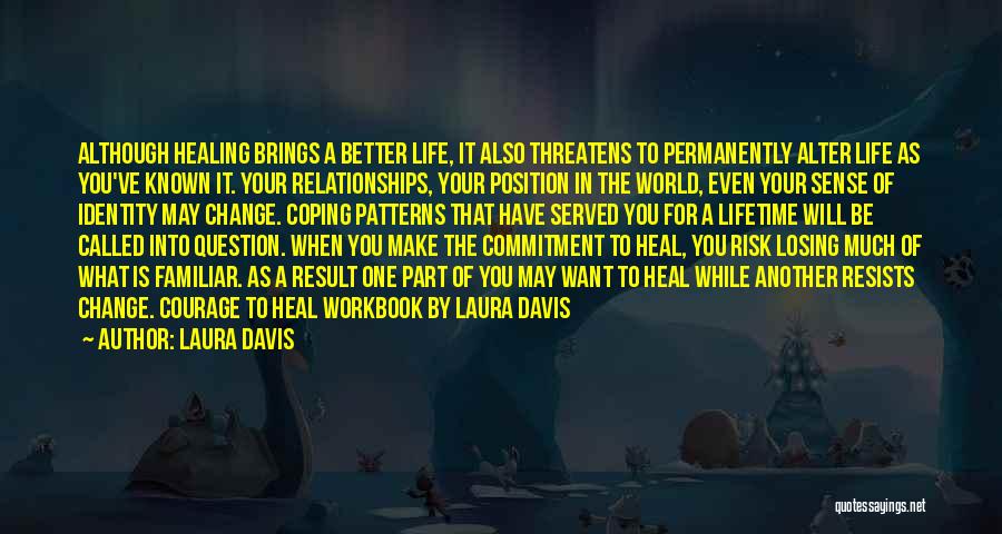 Laura Davis Quotes: Although Healing Brings A Better Life, It Also Threatens To Permanently Alter Life As You've Known It. Your Relationships, Your