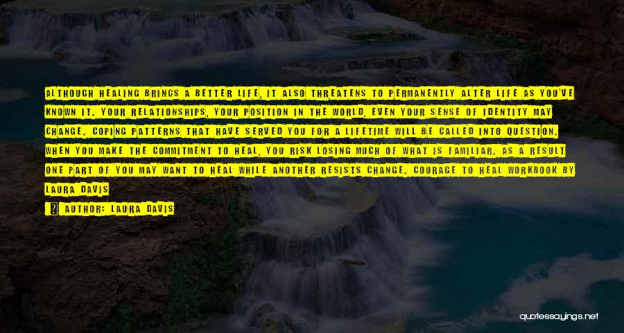 Laura Davis Quotes: Although Healing Brings A Better Life, It Also Threatens To Permanently Alter Life As You've Known It. Your Relationships, Your