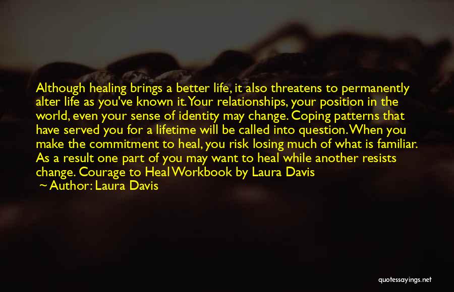 Laura Davis Quotes: Although Healing Brings A Better Life, It Also Threatens To Permanently Alter Life As You've Known It. Your Relationships, Your