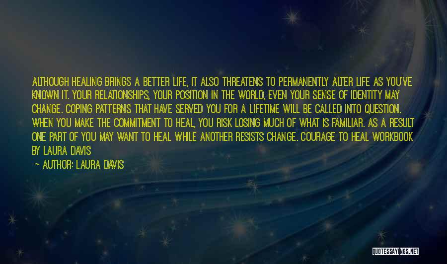 Laura Davis Quotes: Although Healing Brings A Better Life, It Also Threatens To Permanently Alter Life As You've Known It. Your Relationships, Your