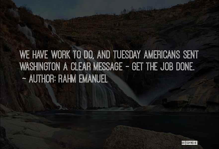 Rahm Emanuel Quotes: We Have Work To Do, And Tuesday Americans Sent Washington A Clear Message - Get The Job Done.
