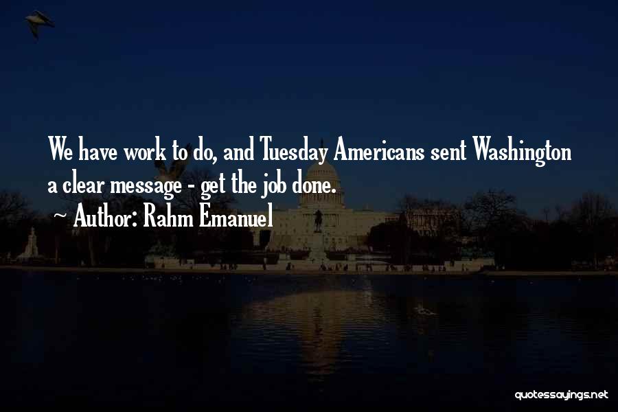 Rahm Emanuel Quotes: We Have Work To Do, And Tuesday Americans Sent Washington A Clear Message - Get The Job Done.