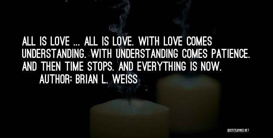 Brian L. Weiss Quotes: All Is Love ... All Is Love. With Love Comes Understanding. With Understanding Comes Patience. And Then Time Stops. And