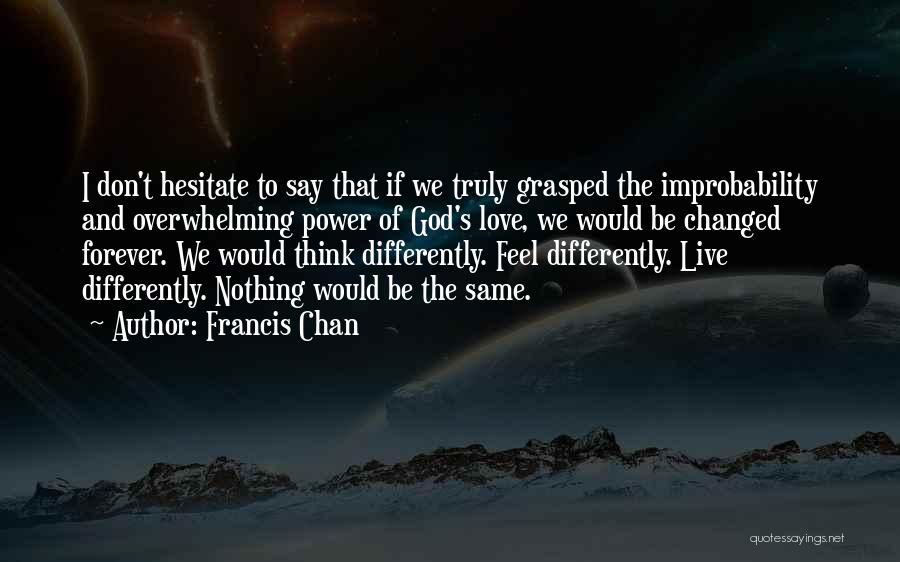 Francis Chan Quotes: I Don't Hesitate To Say That If We Truly Grasped The Improbability And Overwhelming Power Of God's Love, We Would