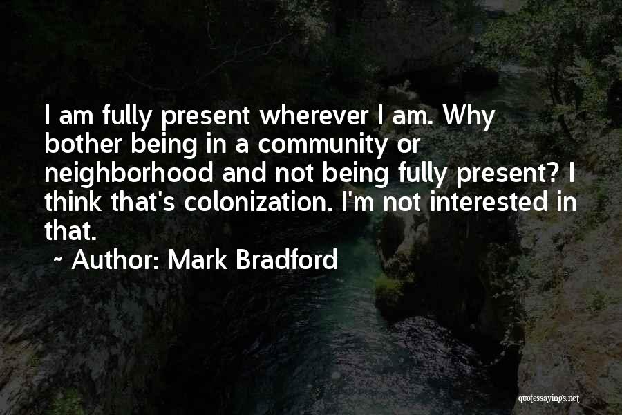 Mark Bradford Quotes: I Am Fully Present Wherever I Am. Why Bother Being In A Community Or Neighborhood And Not Being Fully Present?