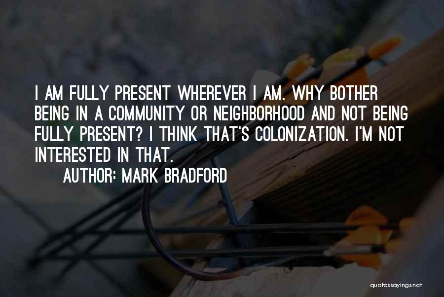 Mark Bradford Quotes: I Am Fully Present Wherever I Am. Why Bother Being In A Community Or Neighborhood And Not Being Fully Present?