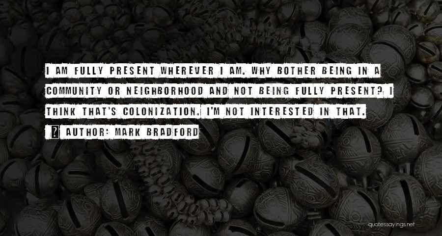 Mark Bradford Quotes: I Am Fully Present Wherever I Am. Why Bother Being In A Community Or Neighborhood And Not Being Fully Present?