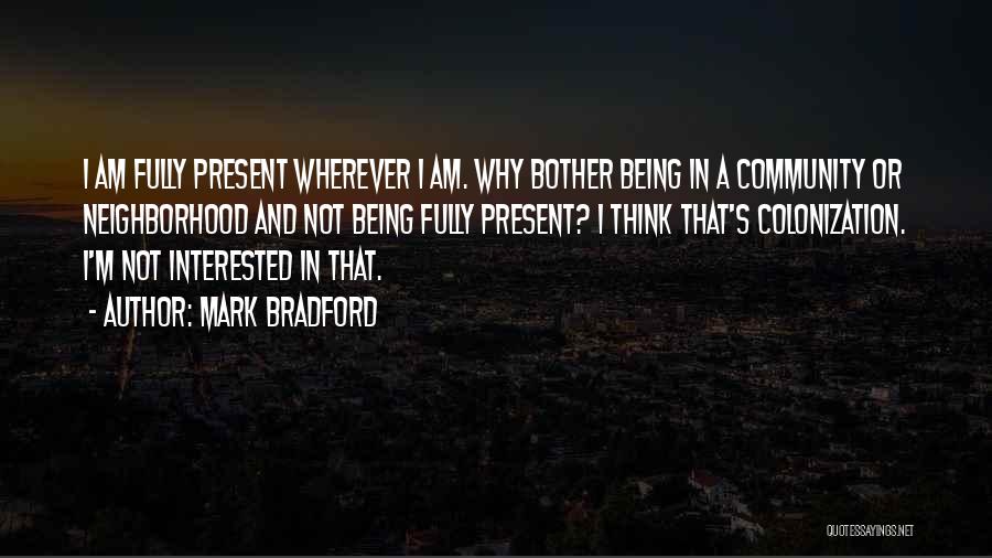 Mark Bradford Quotes: I Am Fully Present Wherever I Am. Why Bother Being In A Community Or Neighborhood And Not Being Fully Present?