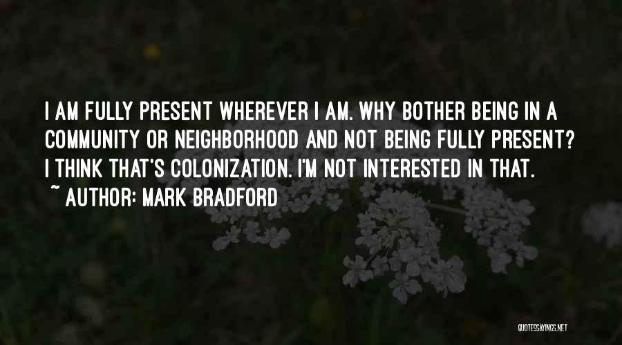 Mark Bradford Quotes: I Am Fully Present Wherever I Am. Why Bother Being In A Community Or Neighborhood And Not Being Fully Present?