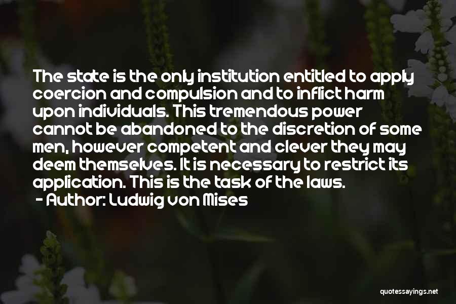 Ludwig Von Mises Quotes: The State Is The Only Institution Entitled To Apply Coercion And Compulsion And To Inflict Harm Upon Individuals. This Tremendous