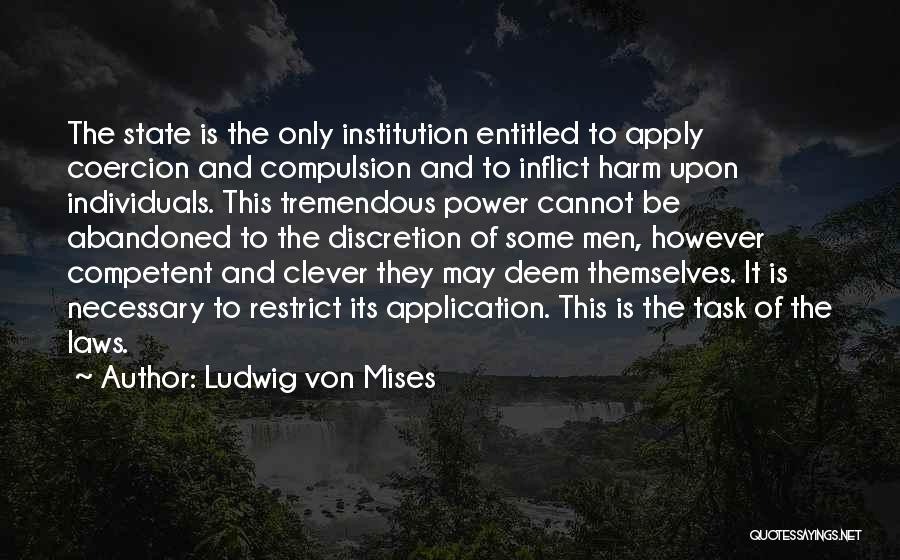 Ludwig Von Mises Quotes: The State Is The Only Institution Entitled To Apply Coercion And Compulsion And To Inflict Harm Upon Individuals. This Tremendous