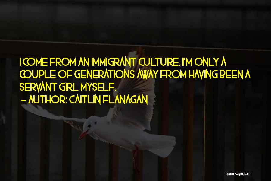 Caitlin Flanagan Quotes: I Come From An Immigrant Culture. I'm Only A Couple Of Generations Away From Having Been A Servant Girl Myself.